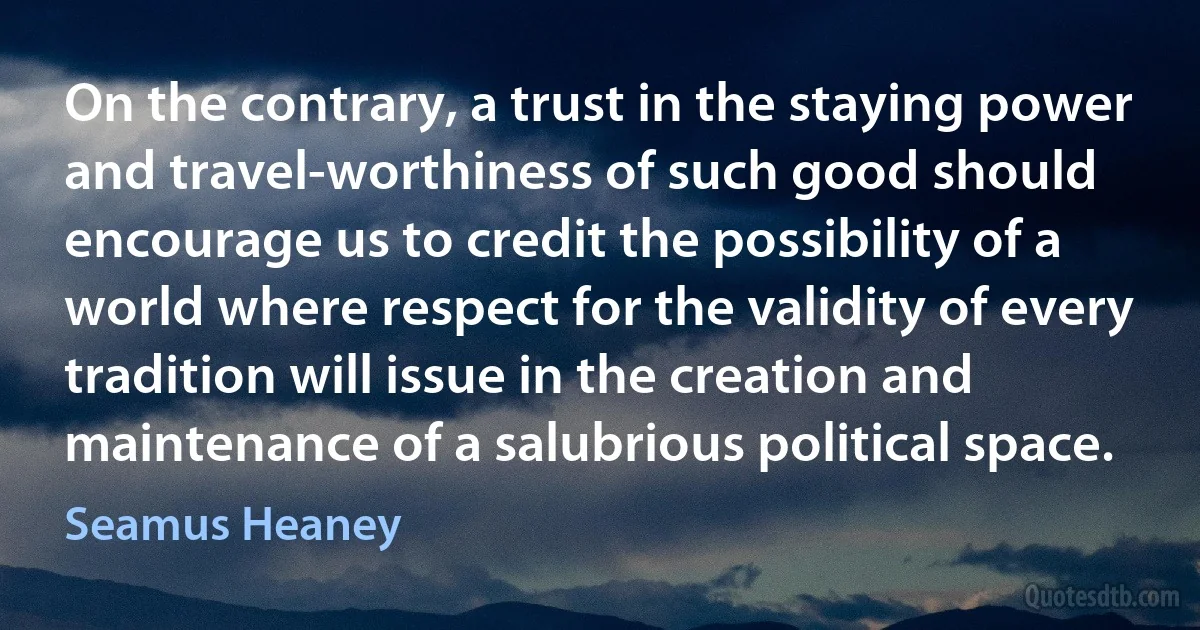 On the contrary, a trust in the staying power and travel-worthiness of such good should encourage us to credit the possibility of a world where respect for the validity of every tradition will issue in the creation and maintenance of a salubrious political space. (Seamus Heaney)