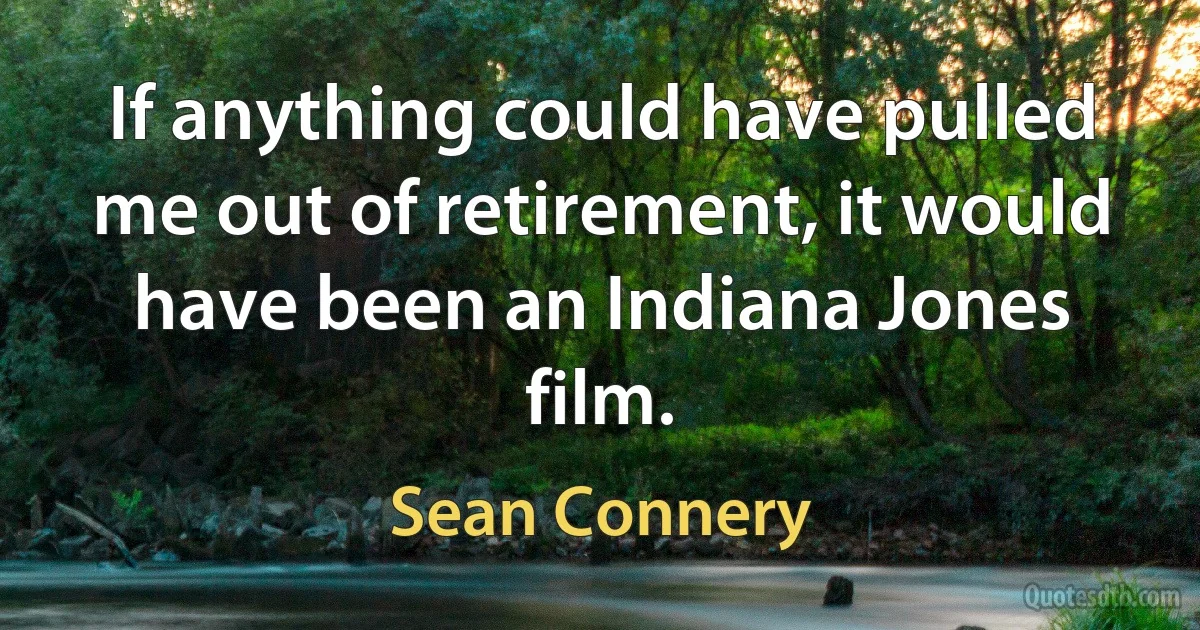 If anything could have pulled me out of retirement, it would have been an Indiana Jones film. (Sean Connery)