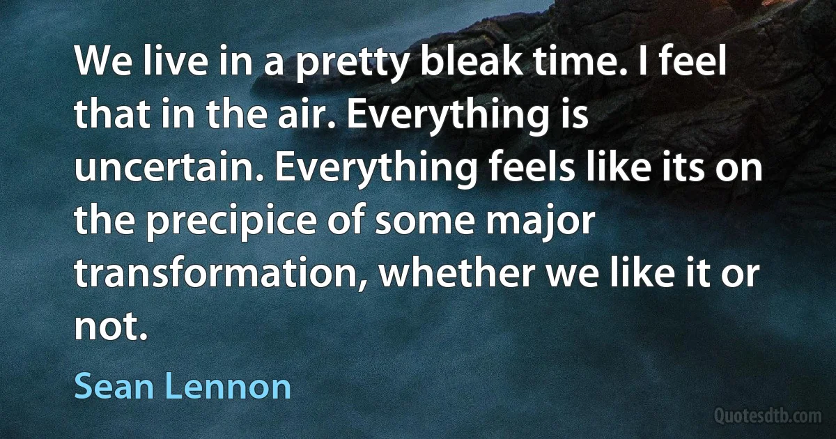 We live in a pretty bleak time. I feel that in the air. Everything is uncertain. Everything feels like its on the precipice of some major transformation, whether we like it or not. (Sean Lennon)