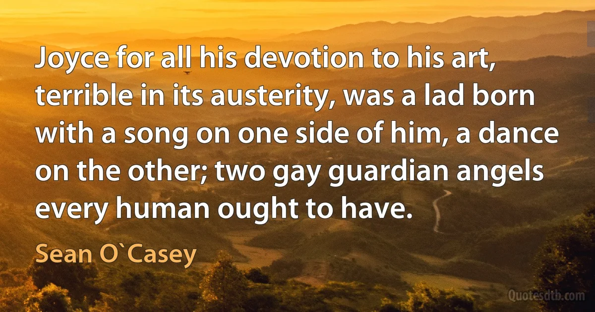 Joyce for all his devotion to his art, terrible in its austerity, was a lad born with a song on one side of him, a dance on the other; two gay guardian angels every human ought to have. (Sean O`Casey)