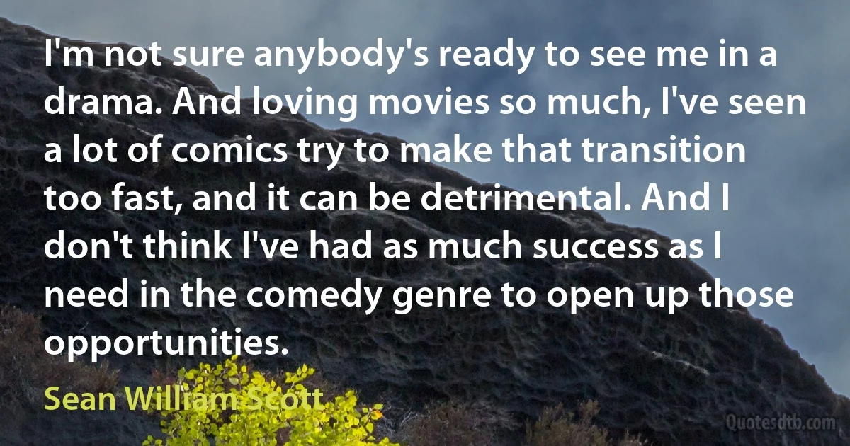 I'm not sure anybody's ready to see me in a drama. And loving movies so much, I've seen a lot of comics try to make that transition too fast, and it can be detrimental. And I don't think I've had as much success as I need in the comedy genre to open up those opportunities. (Sean William Scott)