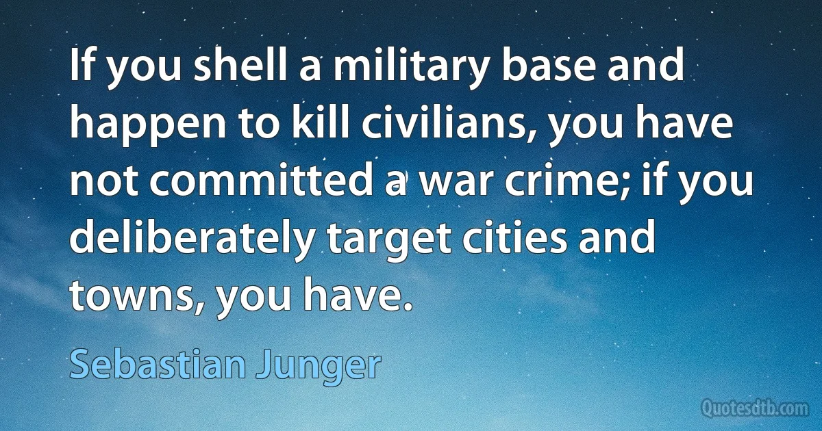 If you shell a military base and happen to kill civilians, you have not committed a war crime; if you deliberately target cities and towns, you have. (Sebastian Junger)