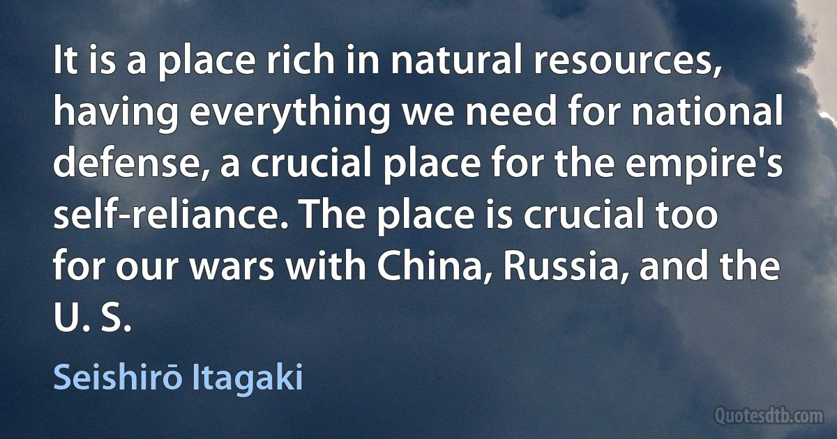 It is a place rich in natural resources, having everything we need for national defense, a crucial place for the empire's self-reliance. The place is crucial too for our wars with China, Russia, and the U. S. (Seishirō Itagaki)