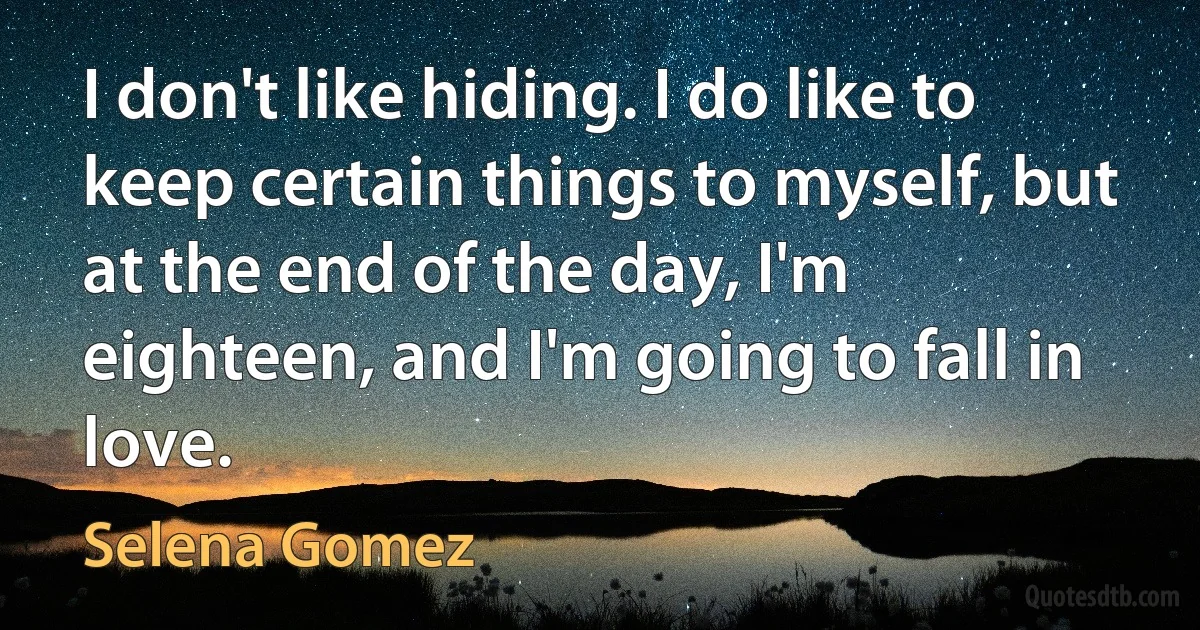 I don't like hiding. I do like to keep certain things to myself, but at the end of the day, I'm eighteen, and I'm going to fall in love. (Selena Gomez)