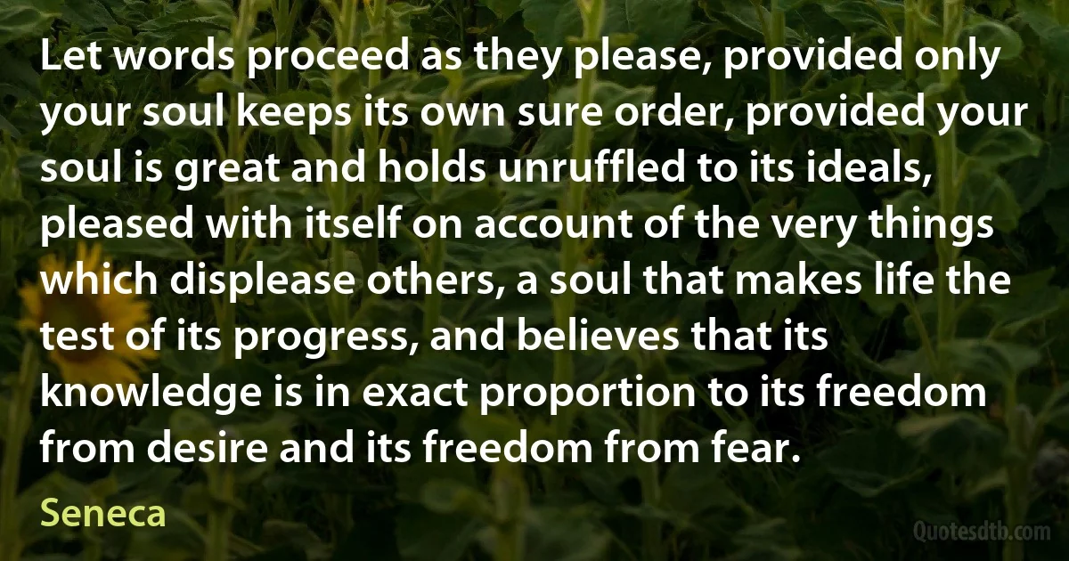 Let words proceed as they please, provided only your soul keeps its own sure order, provided your soul is great and holds unruffled to its ideals, pleased with itself on account of the very things which displease others, a soul that makes life the test of its progress, and believes that its knowledge is in exact proportion to its freedom from desire and its freedom from fear. (Seneca)