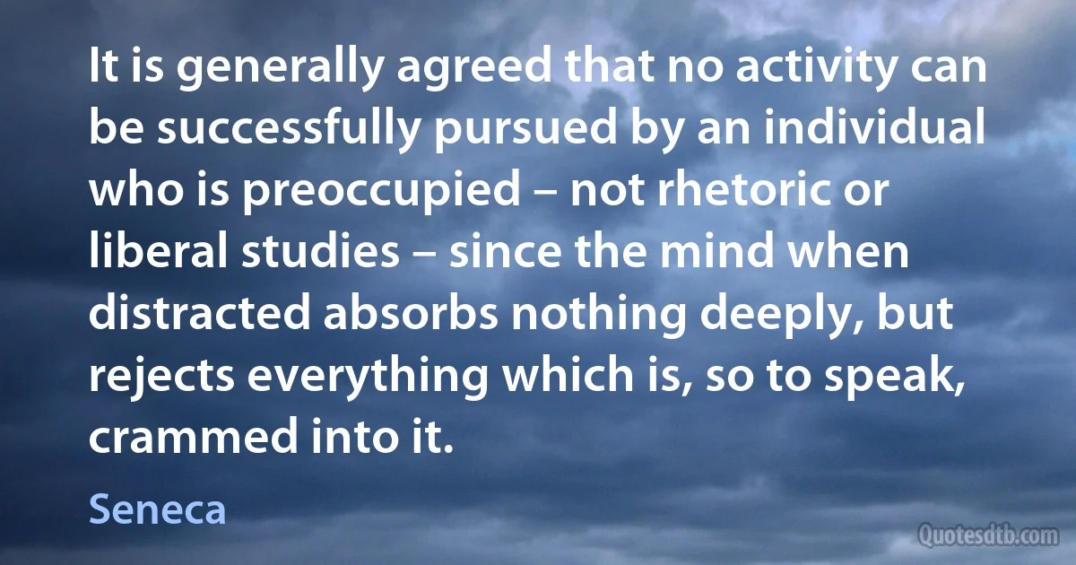 It is generally agreed that no activity can be successfully pursued by an individual who is preoccupied – not rhetoric or liberal studies – since the mind when distracted absorbs nothing deeply, but rejects everything which is, so to speak, crammed into it. (Seneca)