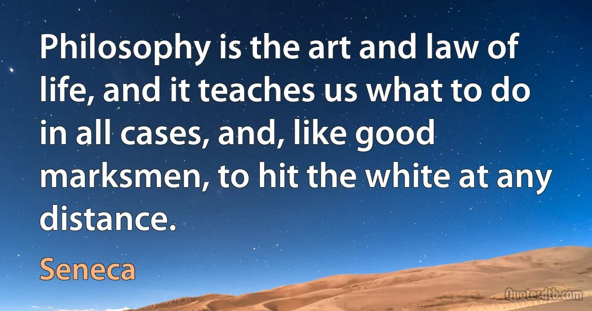 Philosophy is the art and law of life, and it teaches us what to do in all cases, and, like good marksmen, to hit the white at any distance. (Seneca)