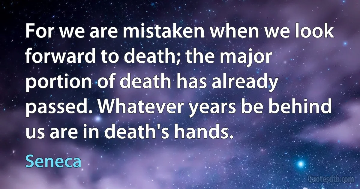 For we are mistaken when we look forward to death; the major portion of death has already passed. Whatever years be behind us are in death's hands. (Seneca)