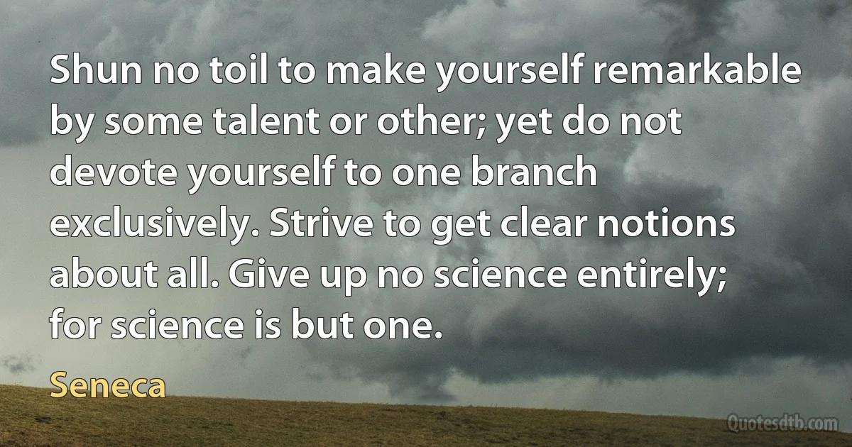 Shun no toil to make yourself remarkable by some talent or other; yet do not devote yourself to one branch exclusively. Strive to get clear notions about all. Give up no science entirely; for science is but one. (Seneca)