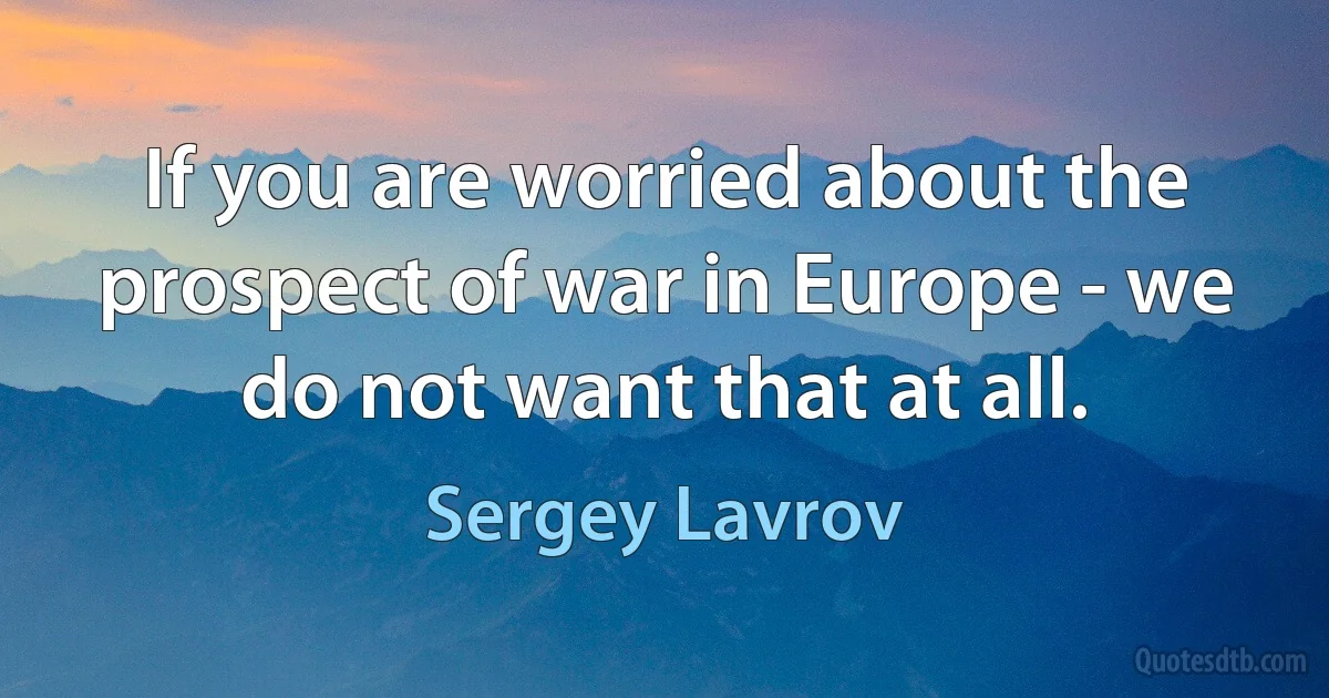 If you are worried about the prospect of war in Europe - we do not want that at all. (Sergey Lavrov)