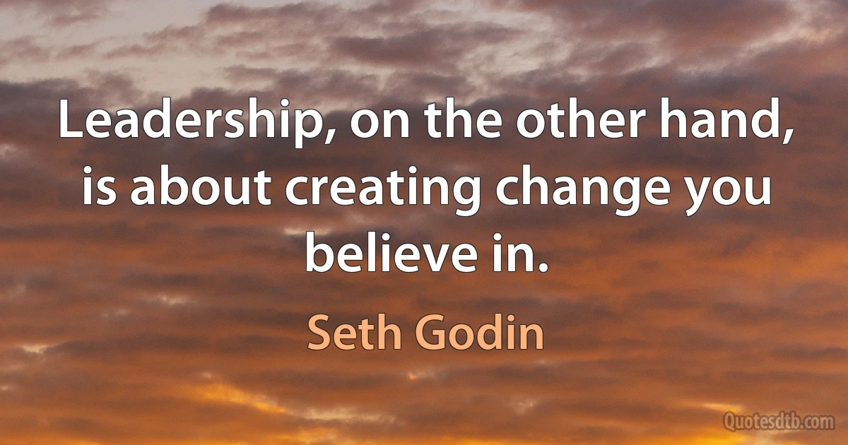 Leadership, on the other hand, is about creating change you believe in. (Seth Godin)