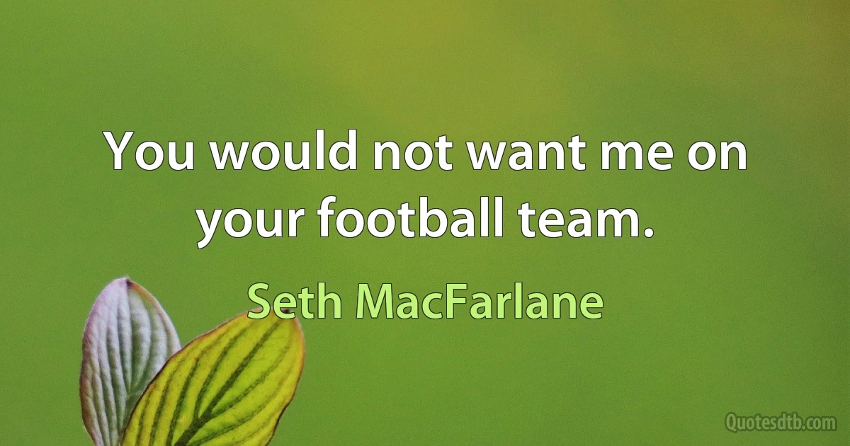 You would not want me on your football team. (Seth MacFarlane)