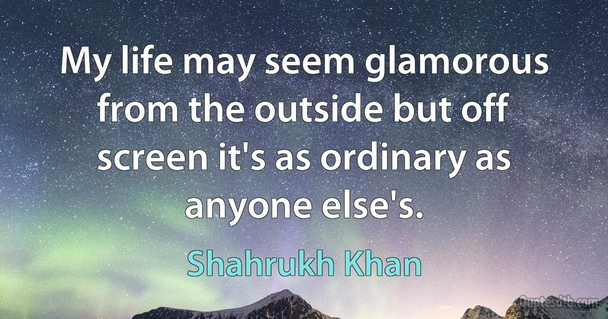 My life may seem glamorous from the outside but off screen it's as ordinary as anyone else's. (Shahrukh Khan)