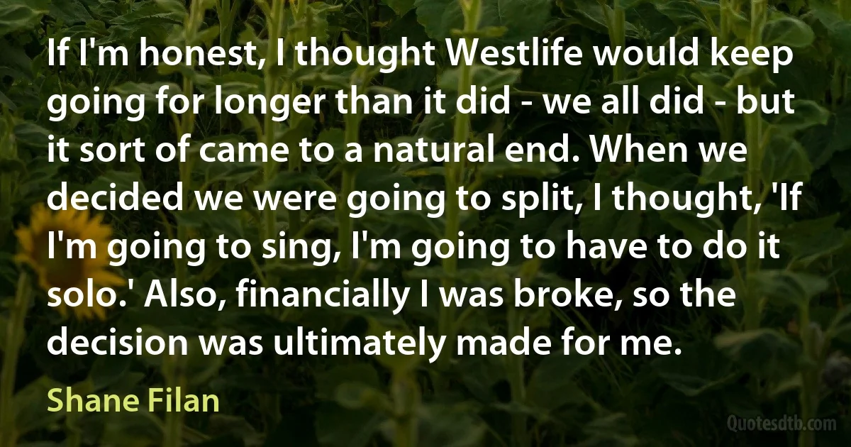 If I'm honest, I thought Westlife would keep going for longer than it did - we all did - but it sort of came to a natural end. When we decided we were going to split, I thought, 'If I'm going to sing, I'm going to have to do it solo.' Also, financially I was broke, so the decision was ultimately made for me. (Shane Filan)