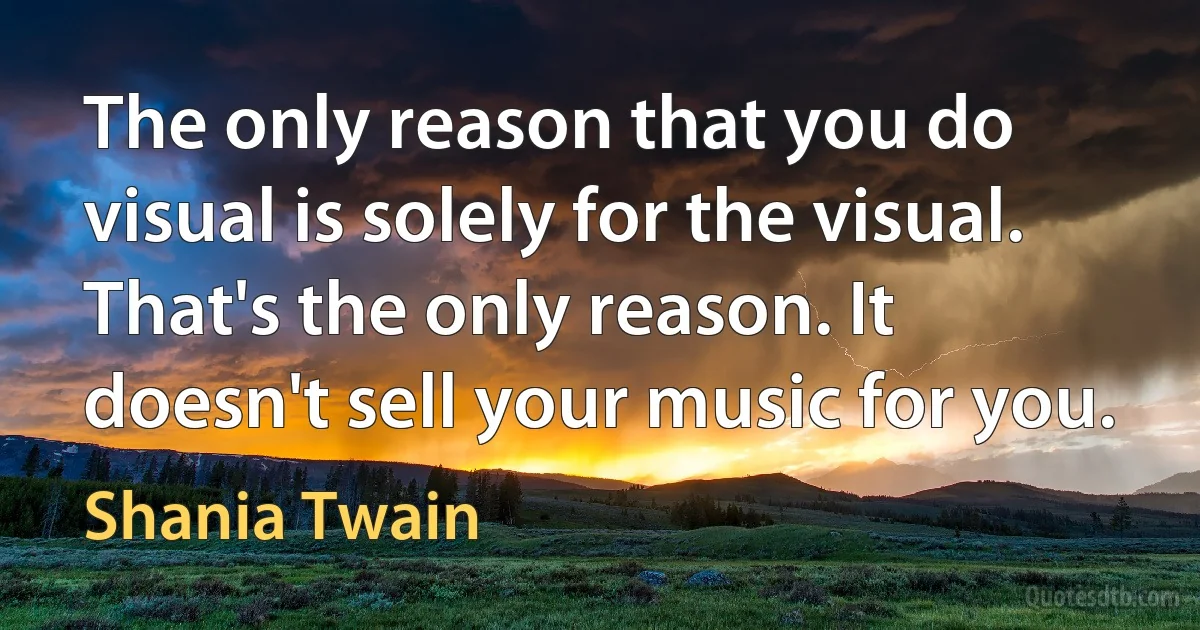 The only reason that you do visual is solely for the visual. That's the only reason. It doesn't sell your music for you. (Shania Twain)