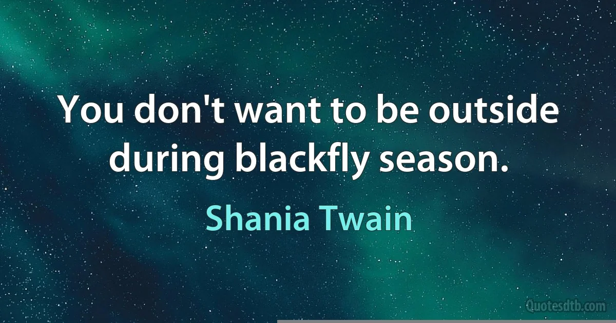 You don't want to be outside during blackfly season. (Shania Twain)