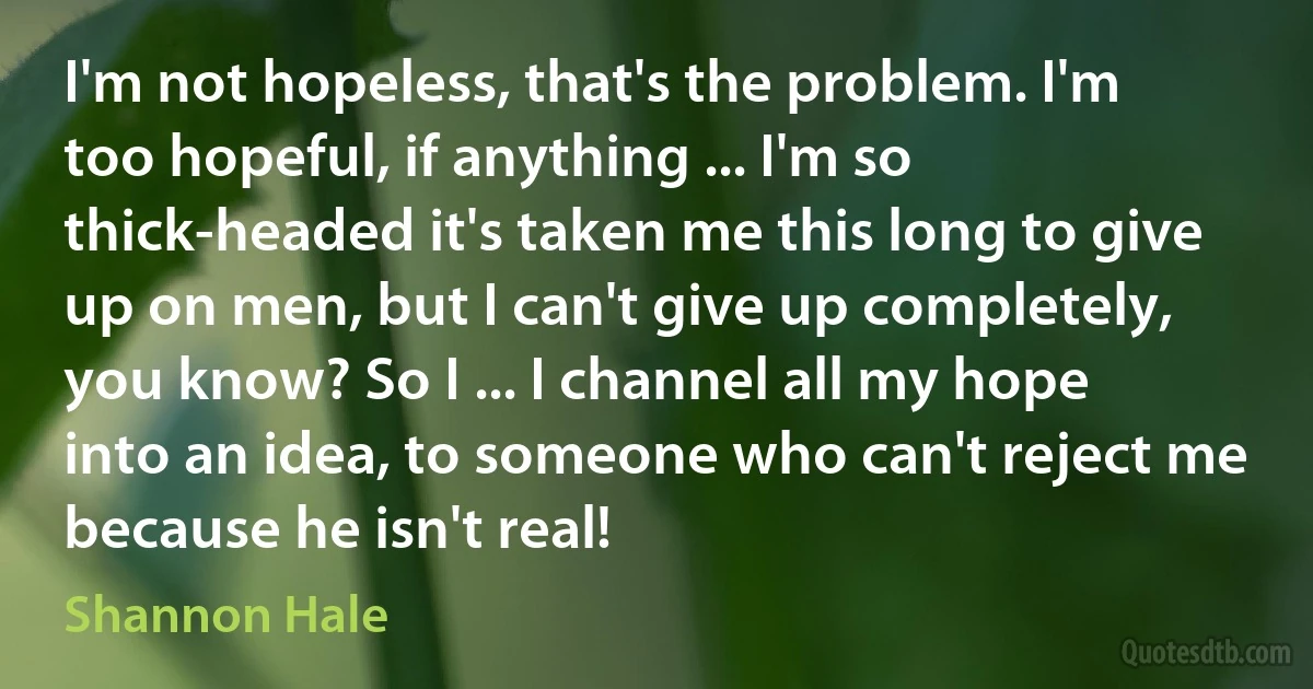 I'm not hopeless, that's the problem. I'm too hopeful, if anything ... I'm so thick-headed it's taken me this long to give up on men, but I can't give up completely, you know? So I ... I channel all my hope into an idea, to someone who can't reject me because he isn't real! (Shannon Hale)