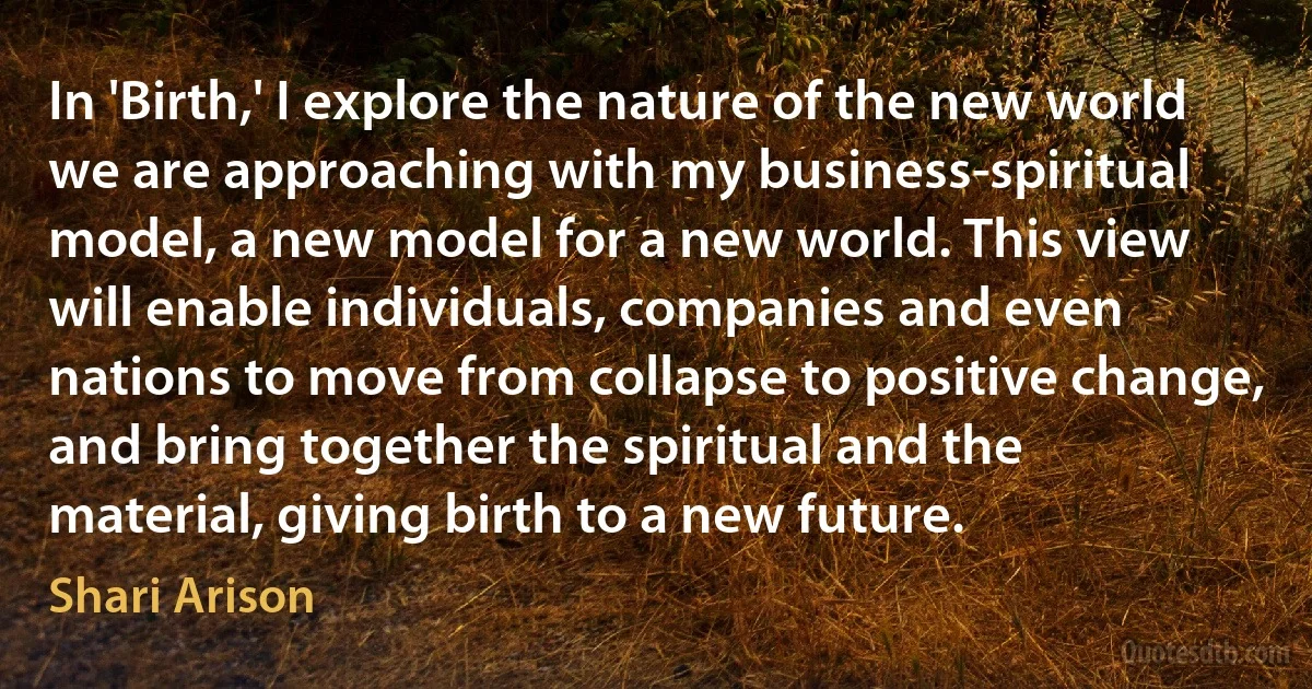 In 'Birth,' I explore the nature of the new world we are approaching with my business-spiritual model, a new model for a new world. This view will enable individuals, companies and even nations to move from collapse to positive change, and bring together the spiritual and the material, giving birth to a new future. (Shari Arison)