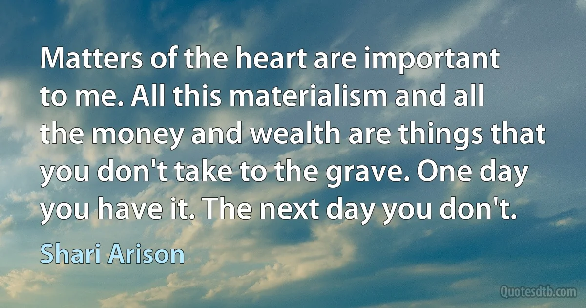 Matters of the heart are important to me. All this materialism and all the money and wealth are things that you don't take to the grave. One day you have it. The next day you don't. (Shari Arison)