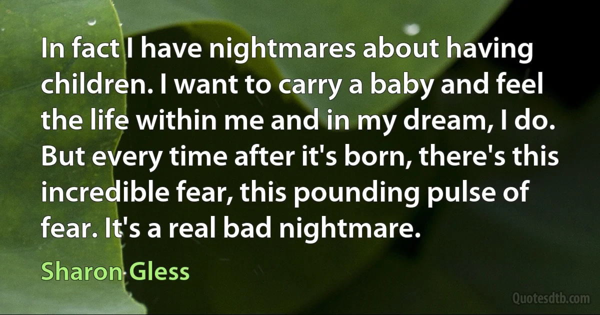 In fact I have nightmares about having children. I want to carry a baby and feel the life within me and in my dream, I do. But every time after it's born, there's this incredible fear, this pounding pulse of fear. It's a real bad nightmare. (Sharon Gless)