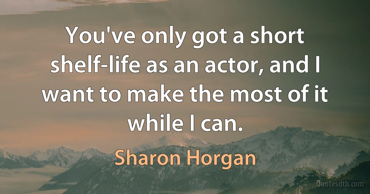 You've only got a short shelf-life as an actor, and I want to make the most of it while I can. (Sharon Horgan)