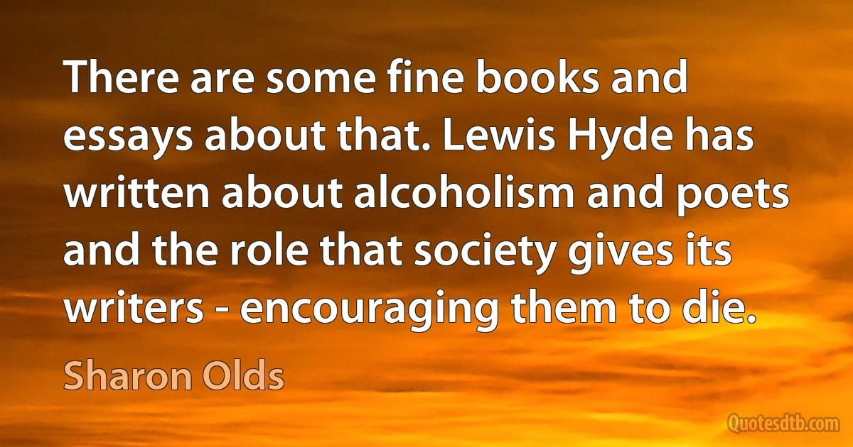 There are some fine books and essays about that. Lewis Hyde has written about alcoholism and poets and the role that society gives its writers - encouraging them to die. (Sharon Olds)