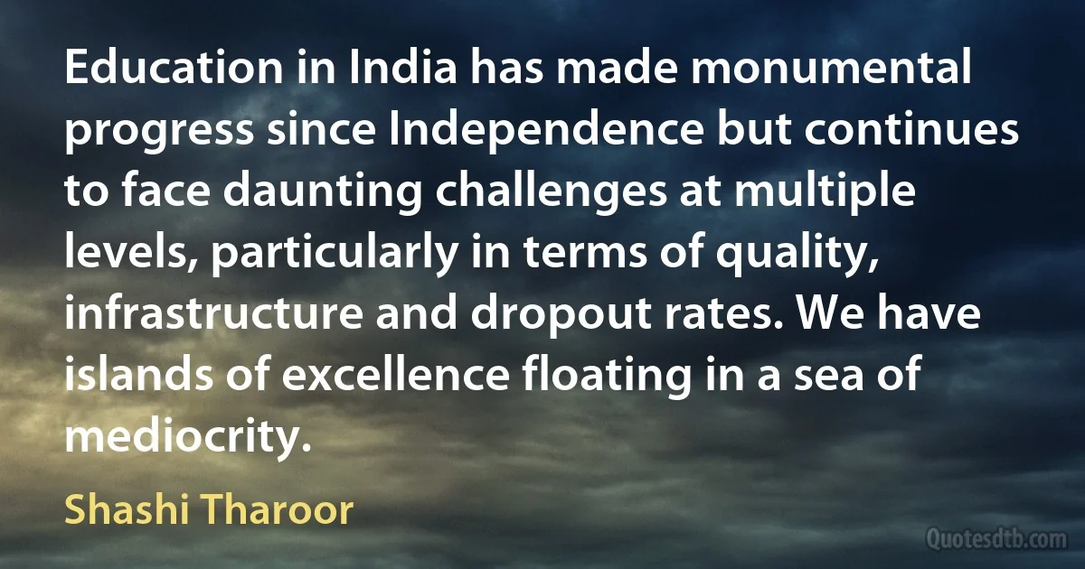 Education in India has made monumental progress since Independence but continues to face daunting challenges at multiple levels, particularly in terms of quality, infrastructure and dropout rates. We have islands of excellence floating in a sea of mediocrity. (Shashi Tharoor)