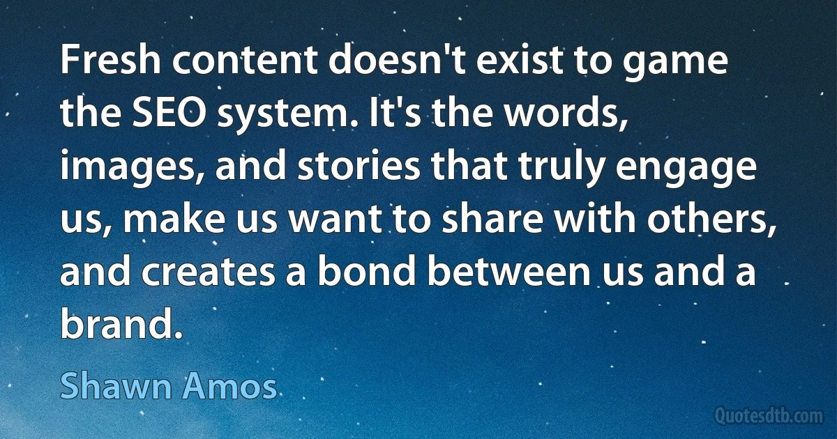 Fresh content doesn't exist to game the SEO system. It's the words, images, and stories that truly engage us, make us want to share with others, and creates a bond between us and a brand. (Shawn Amos)