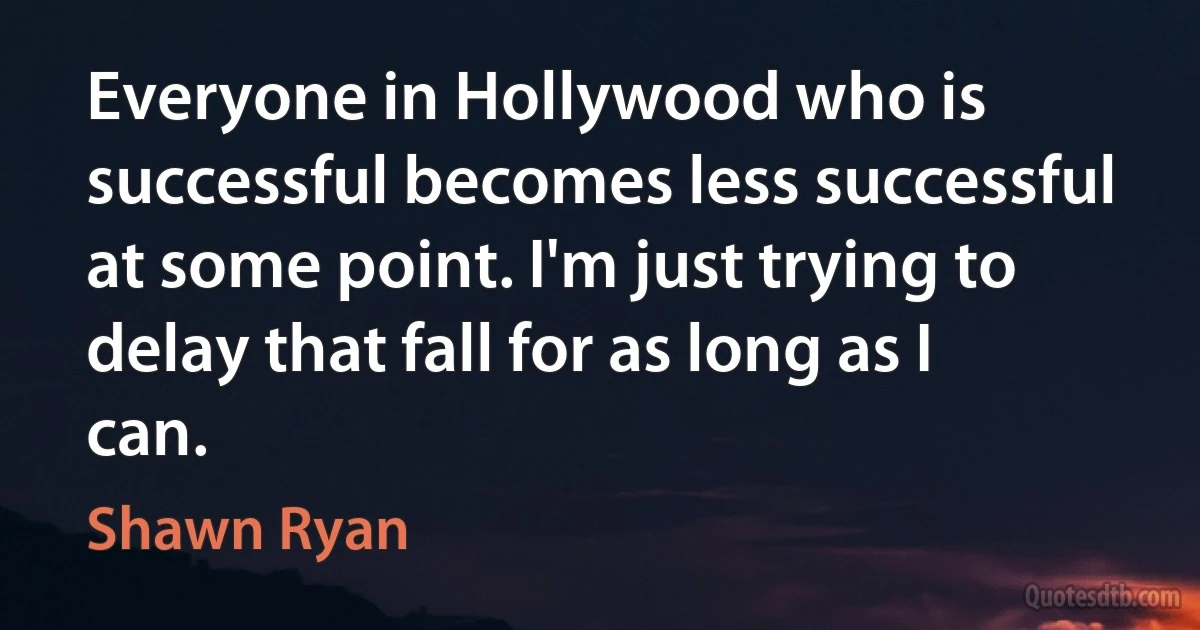 Everyone in Hollywood who is successful becomes less successful at some point. I'm just trying to delay that fall for as long as I can. (Shawn Ryan)