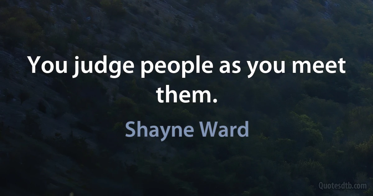 You judge people as you meet them. (Shayne Ward)