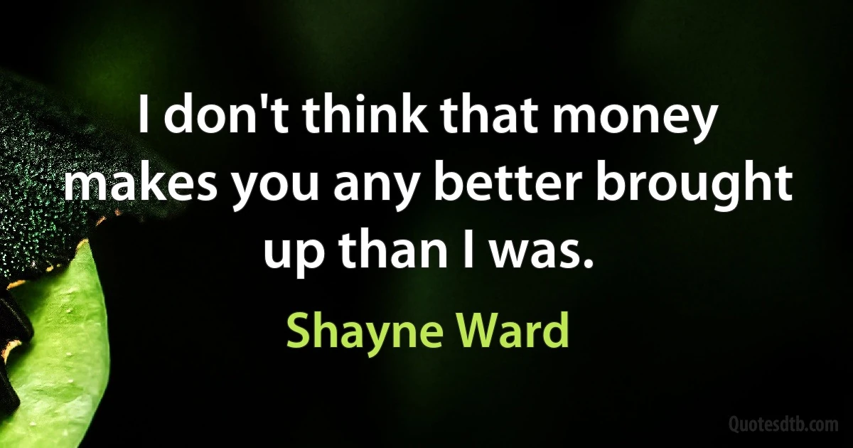 I don't think that money makes you any better brought up than I was. (Shayne Ward)