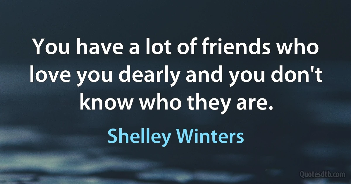 You have a lot of friends who love you dearly and you don't know who they are. (Shelley Winters)