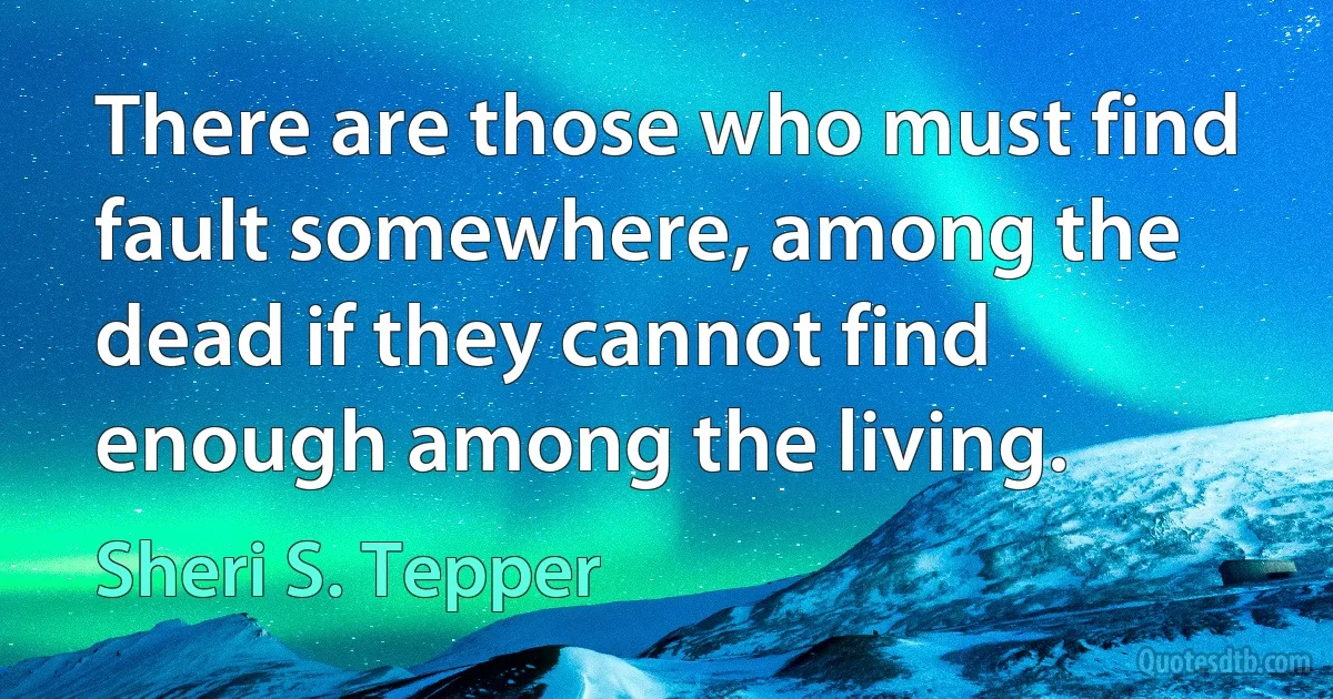 There are those who must find fault somewhere, among the dead if they cannot find enough among the living. (Sheri S. Tepper)