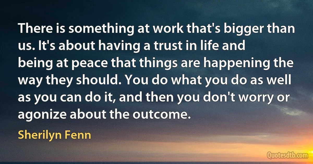 There is something at work that's bigger than us. It's about having a trust in life and being at peace that things are happening the way they should. You do what you do as well as you can do it, and then you don't worry or agonize about the outcome. (Sherilyn Fenn)