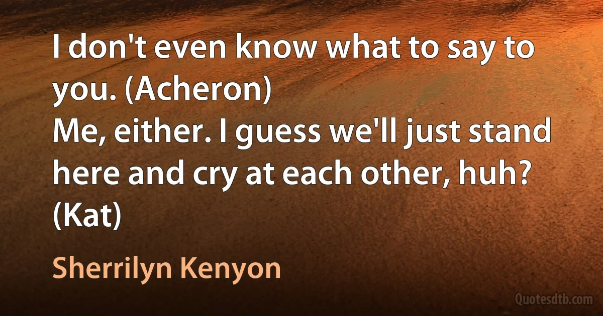 I don't even know what to say to you. (Acheron)
Me, either. I guess we'll just stand here and cry at each other, huh? (Kat) (Sherrilyn Kenyon)