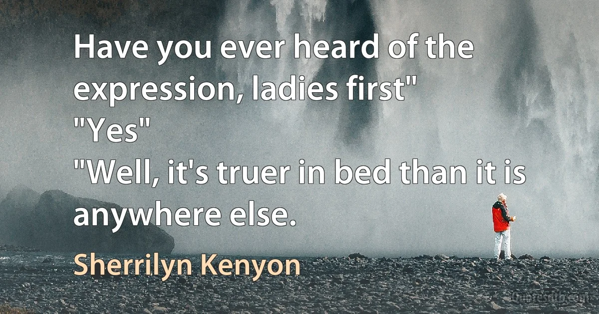 Have you ever heard of the expression, ladies first"
"Yes"
"Well, it's truer in bed than it is anywhere else. (Sherrilyn Kenyon)