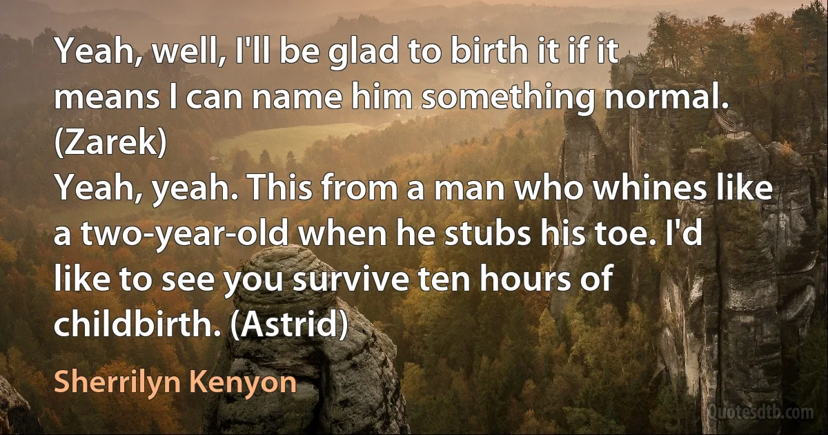 Yeah, well, I'll be glad to birth it if it means I can name him something normal. (Zarek)
Yeah, yeah. This from a man who whines like a two-year-old when he stubs his toe. I'd like to see you survive ten hours of childbirth. (Astrid) (Sherrilyn Kenyon)