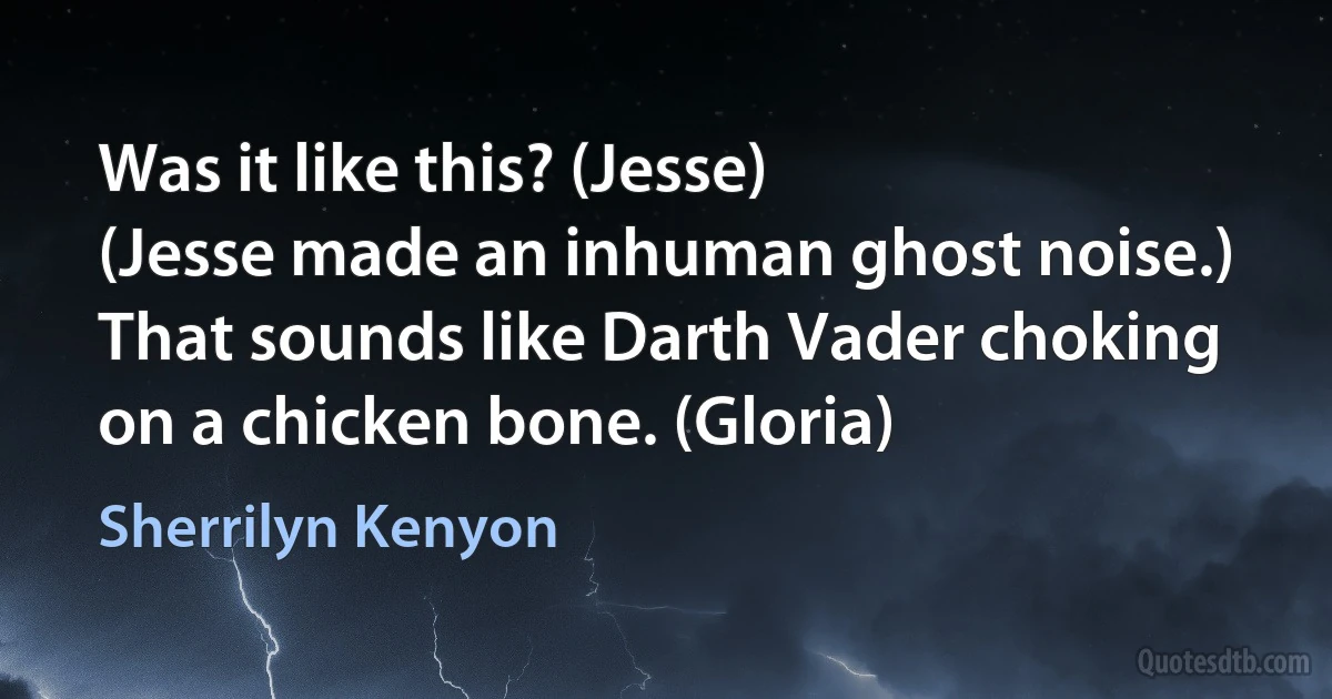 Was it like this? (Jesse)
(Jesse made an inhuman ghost noise.)
That sounds like Darth Vader choking on a chicken bone. (Gloria) (Sherrilyn Kenyon)