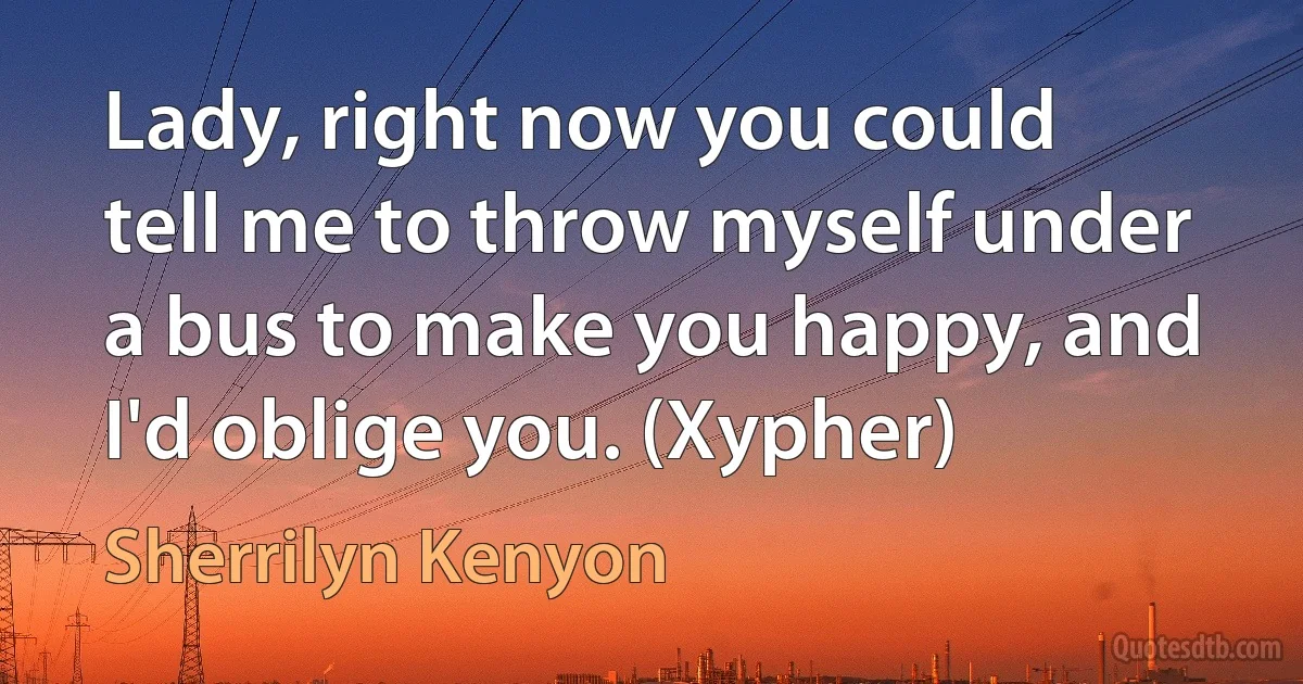 Lady, right now you could tell me to throw myself under a bus to make you happy, and I'd oblige you. (Xypher) (Sherrilyn Kenyon)