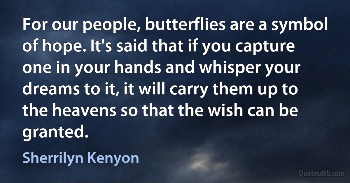 For our people, butterflies are a symbol of hope. It's said that if you capture one in your hands and whisper your dreams to it, it will carry them up to the heavens so that the wish can be granted. (Sherrilyn Kenyon)