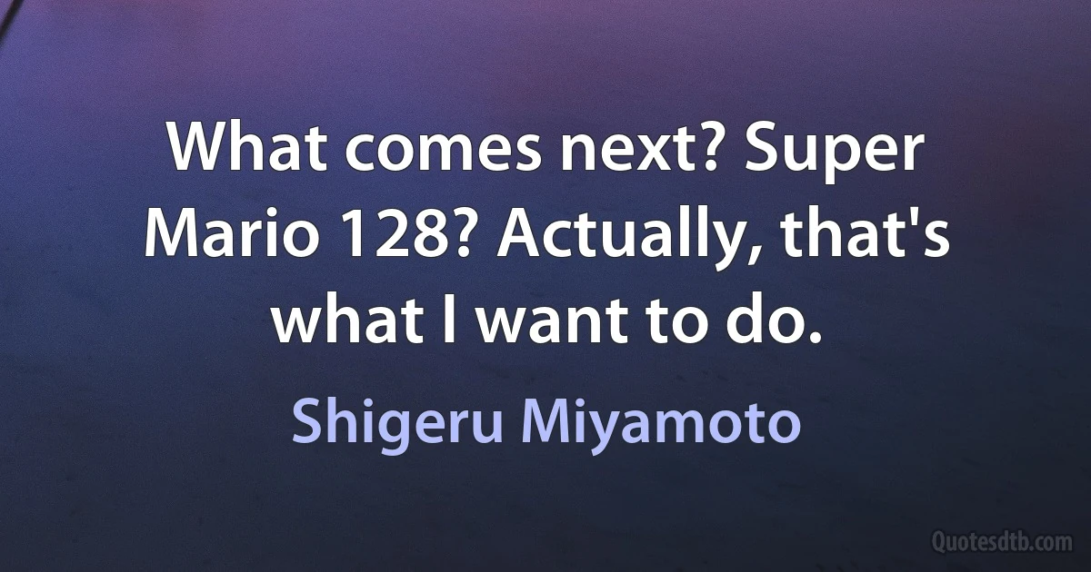 What comes next? Super Mario 128? Actually, that's what I want to do. (Shigeru Miyamoto)