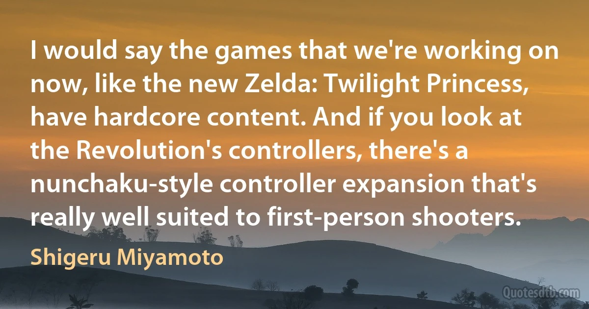 I would say the games that we're working on now, like the new Zelda: Twilight Princess, have hardcore content. And if you look at the Revolution's controllers, there's a nunchaku-style controller expansion that's really well suited to first-person shooters. (Shigeru Miyamoto)