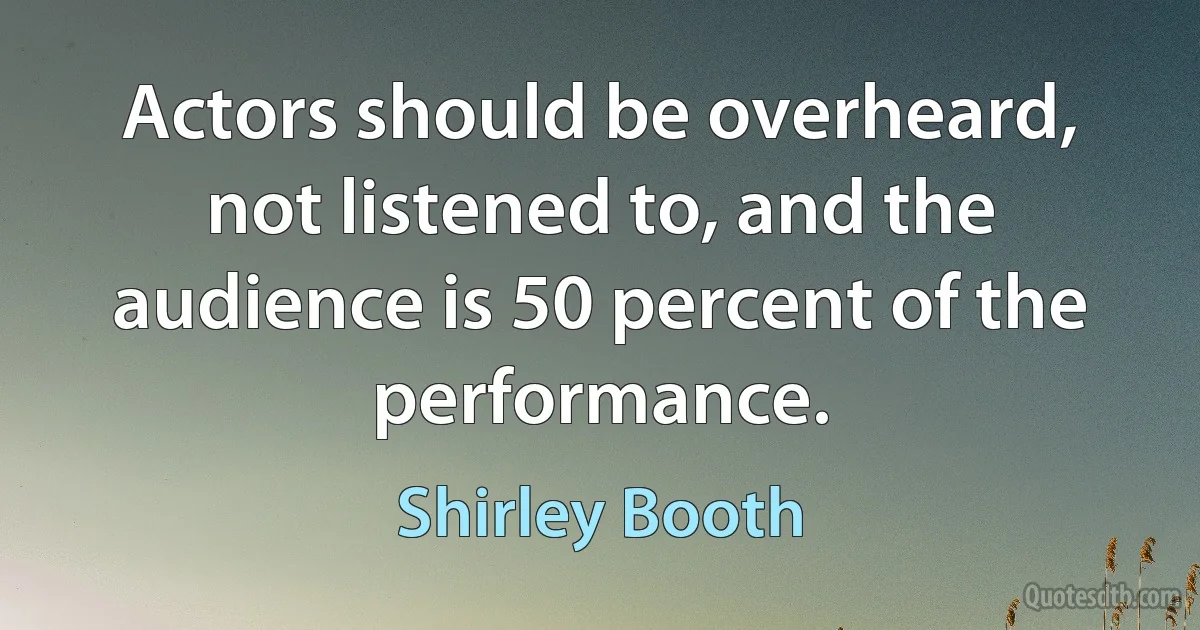 Actors should be overheard, not listened to, and the audience is 50 percent of the performance. (Shirley Booth)