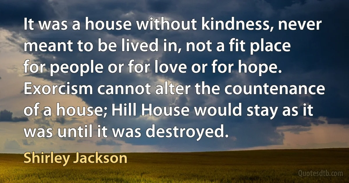 It was a house without kindness, never meant to be lived in, not a fit place for people or for love or for hope. Exorcism cannot alter the countenance of a house; Hill House would stay as it was until it was destroyed. (Shirley Jackson)