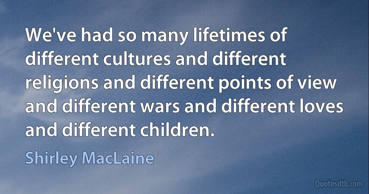 We've had so many lifetimes of different cultures and different religions and different points of view and different wars and different loves and different children. (Shirley MacLaine)