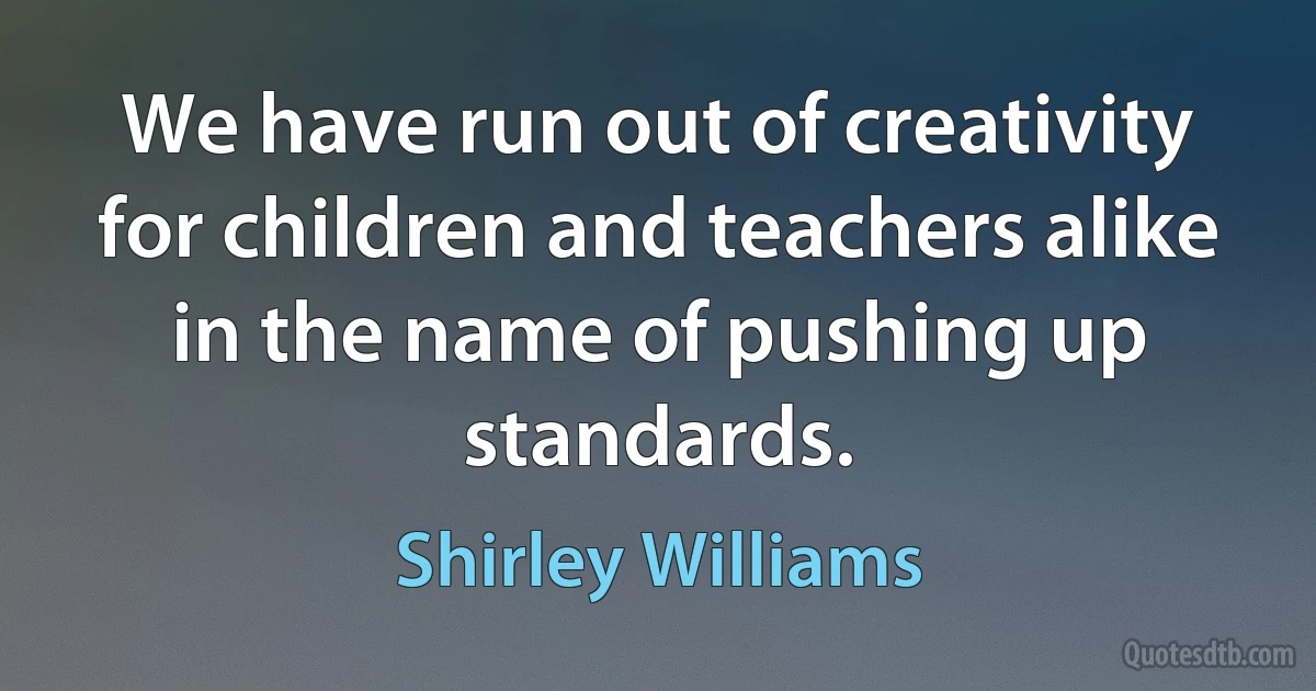 We have run out of creativity for children and teachers alike in the name of pushing up standards. (Shirley Williams)