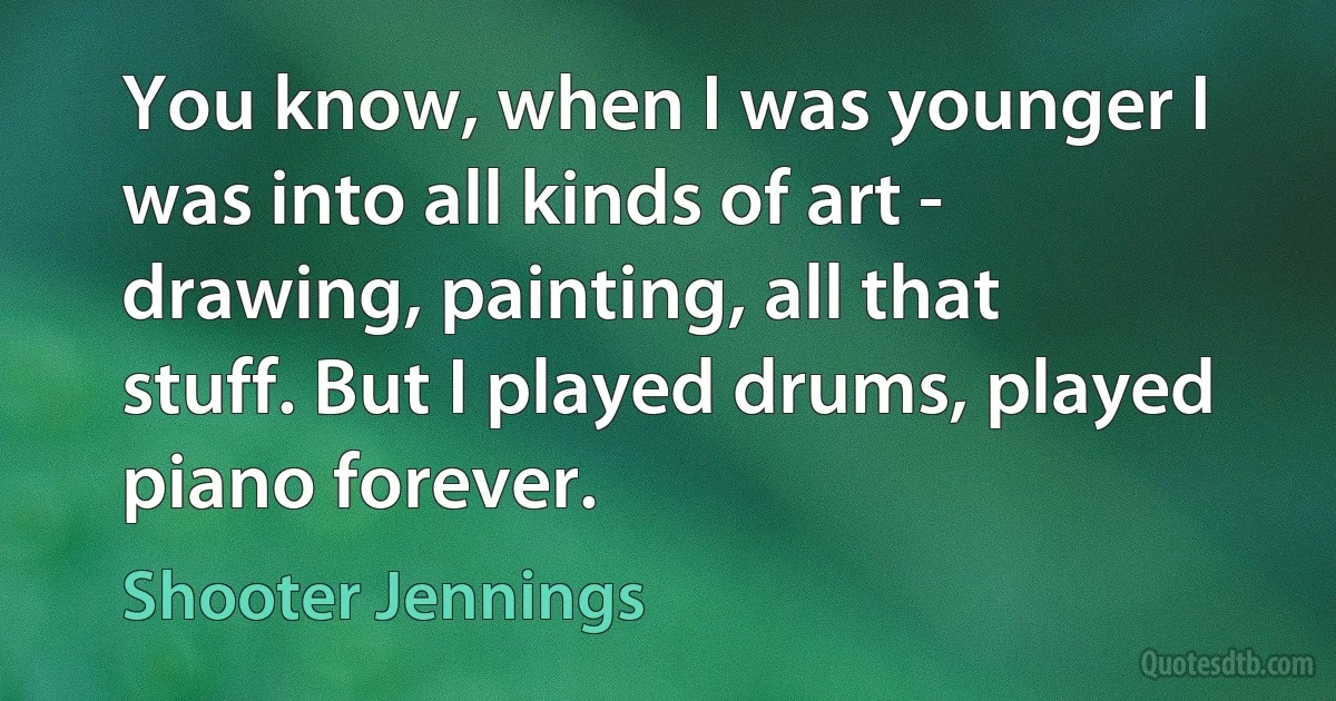 You know, when I was younger I was into all kinds of art - drawing, painting, all that stuff. But I played drums, played piano forever. (Shooter Jennings)