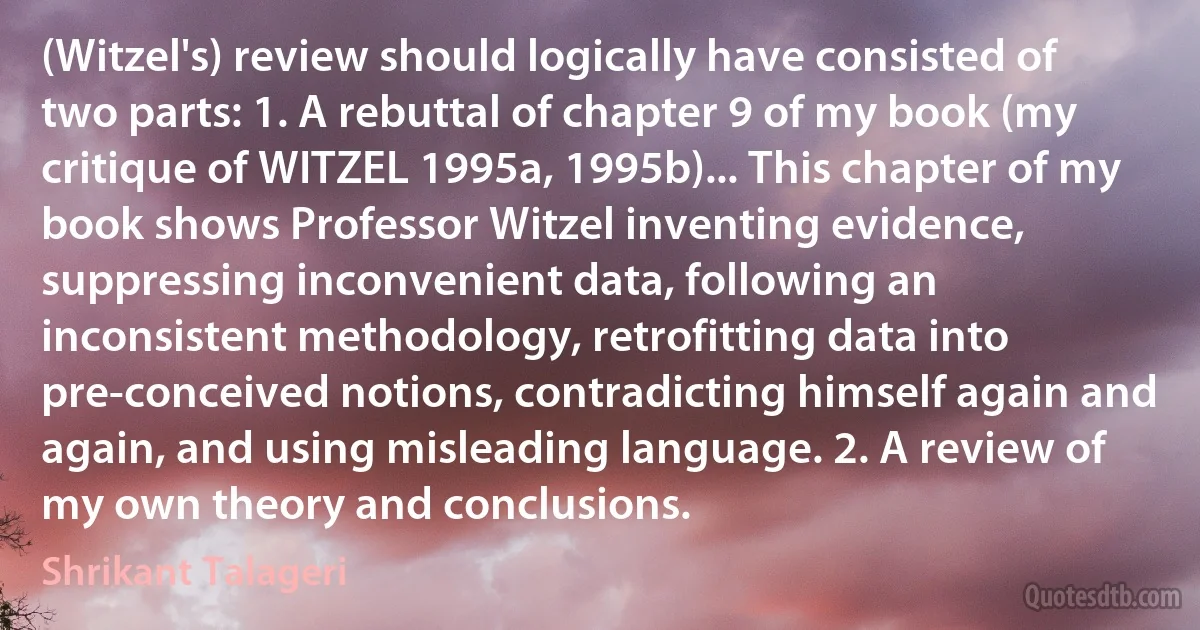 (Witzel's) review should logically have consisted of two parts: 1. A rebuttal of chapter 9 of my book (my critique of WITZEL 1995a, 1995b)... This chapter of my book shows Professor Witzel inventing evidence, suppressing inconvenient data, following an inconsistent methodology, retrofitting data into pre-conceived notions, contradicting himself again and again, and using misleading language. 2. A review of my own theory and conclusions. (Shrikant Talageri)