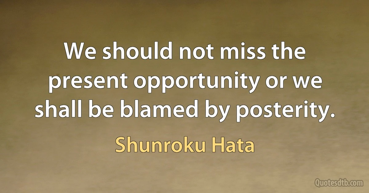 We should not miss the present opportunity or we shall be blamed by posterity. (Shunroku Hata)