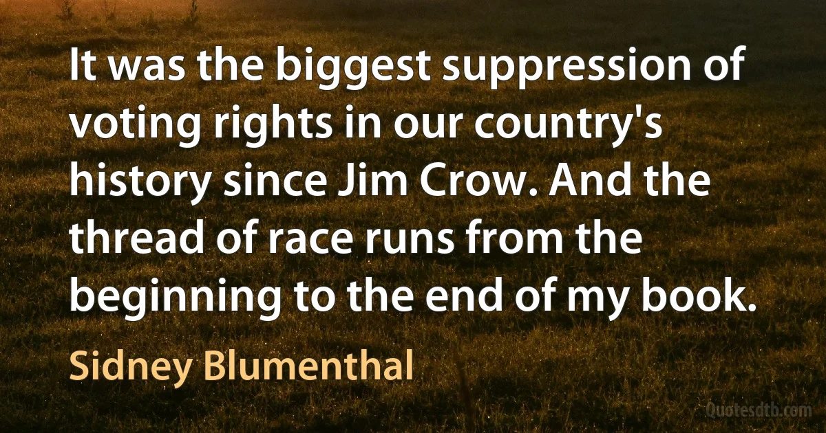 It was the biggest suppression of voting rights in our country's history since Jim Crow. And the thread of race runs from the beginning to the end of my book. (Sidney Blumenthal)